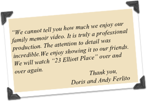 
“We cannot tell you how much we enjoy our family memoir video. It is truly a professional production. The attention to detail was incredible.We enjoy showing it to our friends. We will watch “23 Elliott Place” over and over again.                                                                 
                                               Thank you,
                                   Doris and Andy Ferlito
